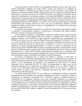 Una característica relevante del PIFI es su integralidad, mediante la cual se busca que los tres
niveles mencionados compartan una misma visión y misión, que armonicen sus estrategias de
desarrollo académico e institucional, que hagan un mejor uso de sus recursos y que orienten sus
esfuerzos en una misma dirección. Debido a la importancia que en la calidad de la educación tiene el
profesorado, es necesario incorporar en el PIFI los proyectos que realizará la institución para la
mejora de la habilitación de su personal académico en el marco del PROMEP. Asimismo, por las
características e importancia del nivel de posgrado, el PIFI 2.0 deberá incluir el documento relativo
al Programa Integrado de Fortalecimiento del Posgrado (PIFOP) que la institución formuló y en su
oportunidad presentó a la SEP-CONACyT, en el marco de la convocatoria para ingresar al programa
Fortalecimiento del Posgrado Nacional. Se busca, así, que las instituciones atiendan en forma
integral los problemas que limitan la mejora y el aseguramiento de la calidad de sus programas
educativos en todos sus niveles.
       En relación con los programas educativos, a partir del reconocimiento del estado que guarda
su desarrollo y funcionamiento académico e institucional, la universidad debe diseñar políticas,
proyectos y acciones al menos en dos direcciones:
       a) Para asegurar la calidad y el mejoramiento continuo de aquellos PE que hayan alcanzado
niveles reconocidos de buena calidad. Para ello se tomará en consideración el hecho de que un
programa educativo esté acreditado por algún organismo especializado con reconocimiento del
COPAES; que forme, en su caso, parte del Padrón Nacional de Posgrado SEP-CONACYT; o bien,
en el caso de aquellos PE para los que no exista un organismo acreditador, que cuenten con una
opinión favorable por parte de los CIEES (que se encuentren en el nivel 1). En el caso de los
programas de gestión académico-administrativos, se tomará en cuenta la certificación de sus
procesos por la norma ISO 9000-2000, por parte de organismos nacionales o internacionales, b) Para
mejorar la calidad de aquellos programas que estén en posibilidad de alcanzar los niveles de calidad
mencionados en el inciso anterior. Resulta particularmente importante que la institución tome
decisiones claras en relación con aquellos programas que tienen un nivel deficiente de desarrollo o
que ha acumulado rezagos considerables que impiden su buen funcionamiento.
       El proceso de planeación que se realiza para formular y actualizar el PIFI debe ser
permanente. El ciclo de planeación, presupuestación, ejecución y evaluación tiene que realizarse en
forma periódica para alcanzar las metas y objetivos que la institución se propuso de acuerdo con su
misión y visión, aprovechando los resultados y la experiencia del ciclo anterior. El esfuerzo
relacionado con la elaboración del PIFI 1.0 (2001) ha proporcionado la mayor parte de los
elementos requeridos para la planeación del siguiente programa. En el año 2002 se elaboró la
versión 2.0 y en 2003 está en proceso de actualización la versión 3.0, cuyo objetivo es mejorar la
versión anterior en cuanto a sus objetivos y estrategias para lograr una visión al 2006 de las
instituciones de educación superior.
       Los objetivos generales del PIFI 3.0 son: coadyuvar al cumplimiento del Plan de Desarrollo
Institucional; mejorar la calidad de los programas educativos que ofrece la institución y lograr su
acreditación por organismos reconocidos por el COPAES; asegurar la calidad (mantener la
acreditación) de los programas educativos que hayan alcanzado acreditación por organismos
reconocidos por el COPAES; cerrar brechas de calidad entre las dependencias de educación superior
y entre dependencias de la institución; mejorar la gestión institucional y la calidad de los procesos
estratégicos de gestión, así como lograr su certificación por la norma ISO 9000-2000; asegurar la
calidad (recertificación) de los procesos estratégicos de gestión que hayan logrado la certificación
por norma ISO-9000-2000 y mejorar y asegurar el buen funcionamiento de los servicios que ofrece
la universidad.




                                                                                                    23
 