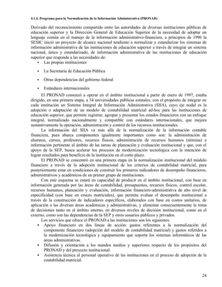 4.1.4. Programa para la Normalización de la Información Administrativa (PRONAD)

Derivado del reconocimiento compartido entre las autoridades de diversas instituciones públicas de
educación superior y la Dirección General de Educación Superior de la necesidad de adoptar un
lenguaje común en el manejo de la información administrativo-financiera, a principios de 1996 la
SESIC inició un proyecto de alcance nacional tendiente a normalizar y estandarizar los sistemas de
información administrativa de las instituciones de educación superior a través de integrar un sistema
nacional, único y estandarizado, de información administrativa de las instituciones de educación
superior que responda a las necesidades de:
    • Las propias instituciones

    •   La Secretaría de Educación Pública
    •   Otras dependencias del gobierno federal
    •   Estándares internacionales
      El PRONAD comenzó a operar en el ámbito institucional a partir de enero de 1997, estaba
dirigido, en una primera etapa, a 34 universidades públicas estatales, con el propósito de integrar en
cada institución un Sistema Integral de Información Administrativa (SIIA), cuyo eje nodal es la
adopción o adaptación de un modelo de contabilidad matricial ad-hoc para las instituciones de
educación superior, que permite registrar, agrupar y presentar los estados financieros con un enfoque
integral, normalizado nacionalmente y compatible con estándares internacionales, que mejora
sustantivamente la operación, administración y control de los recursos institucionales.
      La información del SIIA va más allá de la normalización de la información contable
financiera, pues abarca componentes igualmente importantes como son: la administración de
alumnos, cursos, profesores, recursos físicos, administración de recursos humanos (nómina) e
información pertinente al ámbito de las tareas de planeación y evaluación institucional y que, con el
apoyo de la SEP, busca acelerar los procesos de modernización tecnológica con la intención de
lograr resultados para beneficio de la institución en el corto plazo.
      El PRONAD se concentró en una primera etapa en la normalización institucional del módulo
financiero a través de la adopción institucional de los criterios de contabilidad matricial, para
posteriormente estar en condiciones de construir los primeros indicadores de desempeño financieros,
administrativos y académicos de un primer grupo de instituciones.
      Con este esquema se estará en capacidad de producir en el ámbito institucional, con base en
información generada por las áreas de contabilidad, presupuestos, recursos físicos, control escolar,
recursos humanos, planeación y evaluación, información financiero-administrativa de alto nivel de
especificidad (con base en cruces matriciales), que permita evaluar el desempeño institucional a
través de la construcción de indicadores específicos, elaborados con base en costos unitarios, de
aplicación a las diversas áreas académicas y administrativas, y alimentar consecuentemente la toma
de decisiones tanto en el ámbito interno, en diversos niveles de decisión institucional, como en el
externo, como son las dependencias de la SEP y otros usuarios públicos y privados.
      Los servicios que ofrece el PRONAD a las instituciones son los siguientes:
    • Apoyo financiero en dos líneas de acción: gastos referentes a la normalización del
        componente financiero (adopción del modelo de contabilidad matricial) y gastos referidos a
        la modernización tecnológica y equipamiento que soporta los sistemas informáticos de las
        áreas administrativas.
    • Difusión y orientación a los mandos medios y superiores respecto de los propósitos del
        PRONAD y del proyecto institucional.
    • Asistencia técnica al personal operativo de las instituciones en el proceso de adopción de la
        contabilidad matricial.


                                                                                                   24
 