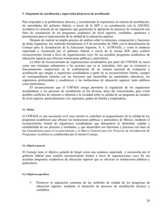 V. Organismo de coordinación y supervisión del proceso de acreditación

Para responder a la problemática descrita, y considerando la experiencia en materia de acreditación,
las autoridades del gobierno federal, a través de la SEP y en coordinación con la ANUIES,
acordaron la creación de un organismo que garantizara la operación de procesos de evaluación con
fines de acreditación de los programas académico de nivel superior, confiables, oportunos y
permanentes para el mejoramiento de la calidad de la educación superior.
      Después de realizar un amplio proceso de análisis sobre la estructura, composición y funciones
de dicho organismo, fue instituido formalmente el 8 de noviembre de 2000, con la denominación de
Consejo para la Acreditación de la Educación Superior, A. C. (COPAES), y como la instancia
capacitada y reconocida por el gobierno federal, a través de la misma SEP, para conferir
reconocimiento formal a favor de organizaciones cuyo fin sea acreditar programas académicos de
educación superior que ofrezcan instituciones públicas y particulares.
      La labor de reconocimiento de organizaciones acreditadoras por parte del COPAES no nació
como una estrategia sobrepuesta a las acciones que ya se realizaban, sino que su existencia y
funcionamiento coadyuvaría en la conformación de un sistema nacional de evaluación y
acreditación que integre a organismos acreditadores a partir de su reconocimiento formal, siempre
en correspondencia estrecha con las funciones que desarrollan las autoridades educativas, los
organismos profesionales y académicos y las instituciones de educación superior, tanto públicas
como particulares.
      El reconocimiento que el COPAES otorga permitiría la regulación de los organismos
acreditadores y los procesos de acreditación en las diversas áreas del conocimiento, para evitar
posibles conflictos de intereses e informar a la sociedad sobre la calidad de un programa de estudios
de nivel superior, particularmente a los aspirantes, padres de familia y empleadores.


5.1. Misión

El COPAES es una asociación civil cuya misión es contribuir al aseguramiento de la calidad de los
programas académicos que ofrecen las instituciones públicas y particulares de México, mediante el
reconocimiento formal de organismos acreditadores que demuestren la idoneidad, calidad y
confiabilidad de sus procesos y resultados, y que desarrollen sus funciones y procesos con base en
los Lineamientos para el reconocimiento y el Marco General para los Procesos de Acreditación de
Programas Académicos, establecidos por el mismo Consejo.


5.2. Objetivo general

El Consejo tiene el objetivo general de fungir como una instancia capacitada y reconocida por el
gobierno federal para conferir reconocimiento formal a favor de organizaciones cuyo fin sea
acreditar programas académicos de educación superior que se ofrezcan en instituciones públicas y
particulares.


5.3. Objetivos específicos


       •      Promover la superación constante de los umbrales de calidad de los programas de
              educación superior, mediante el desarrollo de procesos de acreditación eficaces y
              confiables.


                                                                                                  26
 