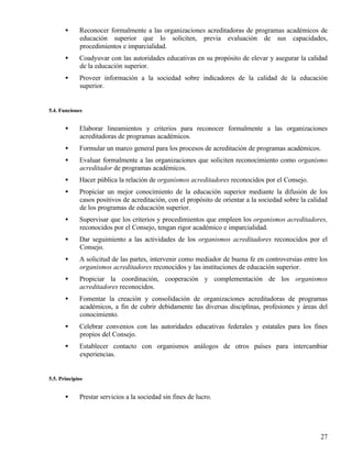 •     Reconocer formalmente a las organizaciones acreditadoras de programas académicos de
             educación superior que lo soliciten, previa evaluación de sus capacidades,
             procedimientos e imparcialidad.
       •     Coadyuvar con las autoridades educativas en su propósito de elevar y asegurar la calidad
             de la educación superior.
       •     Proveer información a la sociedad sobre indicadores de la calidad de la educación
             superior.


5.4. Funciones


       •     Elaborar lineamientos y criterios para reconocer formalmente a las organizaciones
             acreditadoras de programas académicos.
       •     Formular un marco general para los procesos de acreditación de programas académicos.
       •     Evaluar formalmente a las organizaciones que soliciten reconocimiento como organismo
             acreditador de programas académicos.
       •     Hacer pública la relación de organismos acreditadores reconocidos por el Consejo.
       •     Propiciar un mejor conocimiento de la educación superior mediante la difusión de los
             casos positivos de acreditación, con el propósito de orientar a la sociedad sobre la calidad
             de los programas de educación superior.
       •     Supervisar que los criterios y procedimientos que empleen los organismos acreditadores,
             reconocidos por el Consejo, tengan rigor académico e imparcialidad.
       •     Dar seguimiento a las actividades de los organismos acreditadores reconocidos por el
             Consejo.
       •     A solicitud de las partes, intervenir como mediador de buena fe en controversias entre los
             organismos acreditadores reconocidos y las instituciones de educación superior.
       •     Propiciar la coordinación, cooperación y complementación de los organismos
             acreditadores reconocidos.
       •     Fomentar la creación y consolidación de organizaciones acreditadoras de programas
             académicos, a fin de cubrir debidamente las diversas disciplinas, profesiones y áreas del
             conocimiento.
       •     Celebrar convenios con las autoridades educativas federales y estatales para los fines
             propios del Consejo.
       •     Establecer contacto con organismos análogos de otros países para intercambiar
             experiencias.


5.5. Principios


       •     Prestar servicios a la sociedad sin fines de lucro.




                                                                                                      27
 