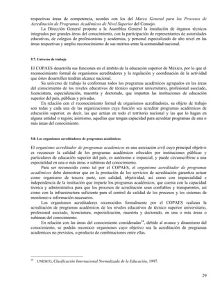 respectivas áreas de competencia, acordes con los del Marco General para los Procesos de
Acreditación de Programas Académicos de Nivel Superior del Consejo.
      La Dirección General propone a la Asamblea General la instalación de órganos técnicos
integrados por grandes áreas del conocimiento, con la participación de representantes de autoridades
educativas, de colegios de profesionistas y academias, y personal especializado de alto nivel en las
áreas respectivas y amplio reconocimiento de sus méritos entre la comunidad nacional.


5.7. Universo de trabajo

El COPAES desarrolla sus funciones en el ámbito de la educación superior de México, por lo que el
reconocimiento formal de organismos acreditadores y la regulación y coordinación de la actividad
que éstos desarrollen tendrán alcance nacional.
      Su universo de trabajo lo conforman todos los programas académicos agrupados en las áreas
del conocimiento de los niveles educativos de técnico superior universitario, profesional asociado,
licenciatura, especialización, maestría y doctorado, que imparten las instituciones de educación
superior del país, públicas y privadas.
      En relación con el reconocimiento formal de organismos acreditadores, su objeto de trabajo
son todas y cada una de las organizaciones cuya función sea acreditar programas académicos de
educación superior, es decir, las que actúan en todo el territorio nacional y las que lo hagan en
alguna entidad o región; asimismo, aquellas que tengan capacidad para acreditar programas de una o
más áreas del conocimiento.


5.8. Los organismos acreditadores de programas académicos

El organismo acreditador de programas académicos es una asociación civil cuyo principal objetivo
es reconocer la calidad de los programas académicos ofrecidos por instituciones públicas y
particulares de educación superior del país; es autónomo e imparcial, y puede circunscribirse a una
especialidad en una o más áreas o subáreas del conocimiento.
      Para ser reconocido como tal por el COPAES, el organismo acreditador de programas
académicos debe demostrar que en la prestación de los servicios de acreditación garantiza actuar
como organismo de tercera parte, con calidad, objetividad, así como con imparcialidad e
independencia de la institución que imparte los programas académicos; que cuenta con la capacidad
técnica y administrativa para que los procesos de acreditación sean confiables y transparentes, así
como con la infraestructura suficiente para el control de calidad de los procesos y los sistemas de
monitoreo e información necesarios.
      Los organismos acreditadores reconocidos formalmente por el COPAES realizan la
acreditación de programas académicos de los niveles educativos de técnico superior universitario,
profesional asociado, licenciatura, especialización, maestría y doctorado, en una o más áreas o
subáreas del conocimiento.
      En relación con las áreas del conocimiento consideradas24, debido al avance y dinamismo del
conocimiento, se podrán reconocer organismos cuyo objetivo sea la acreditación de programas
académicos no previstos, o producto de combinaciones entre ellas.




24
     UNESCO, Clasificación Internacional Normalizada de la Educación, 1997.


                                                                                                 29
 