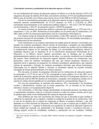 I. Descripción, estructura y problemática de la educación superior en México

Un reto fundamental del sistema de educación superior en México es el de dar atención a 9,071,134
integrantes del grupo de edad de 20-24 años; este número constituye el 9.3% de la población total de
México que, de acuerdo con el último censo oficial, era en el año 2000 de 97,483,412 personas.1
       Una de las características principales de la educación superior ha sido el rápido crecimiento; la
matrícula aumentó considerablemente: de 271,275 alumnos, en 1970, a 2,156,470, en 2001;
concentrada mayoritariamente en las instituciones públicas (figura 1). Por nivel 1,745,746 alumnos
son de licenciatura, y 202,335 de educación normal y 140,097 de posgrado.
       En cuanto al número de instituciones públicas y privadas que la imparten, en 1970 eran 118, y
aumentaron a 1,311, en 2001. Pertenecían al sector público en ese primer año 82 instituciones y en
2001, había ya 465; las instituciones particulares eran 36 y aumentaron a 846 (figura 2).
       Con respecto al tipo de institución del sector público, el año 2001 operaron en las 32 entidades
del territorio nacional 46 universidades, 224 institutos tecnológicos, 48 universidades tecnológicas y
267 instituciones de otra naturaleza.
       Estas instituciones en su conjunto representan una amplia gama de opciones vocacionales, por
ejemplo, los institutos tecnológicos ofrecen carreras de licenciatura y posgrado con especialidades
técnicas orientadas hacia las ingenierías, y cuyos planes de estudio son acordes con los cambios que
la modernización impone en los mercados de trabajo. Las universidades tecnológicas ofrecen la
modalidad educativa que se denomina 5b en la Clasificación Internacional Normalizada de la
Educación, y en México, técnico superior universitario, que se distingue por su enfoque
predominantemente práctico, por su duración de dos años, y su estrecha vinculación con la industria
del entorno. Otras instituciones de educación superior imparten carreras con orientaciones muy
particulares, como los institutos tecnológicos del mar, que ofrecen programas educativos de
ingeniería naval o ingeniería en pesquerías; los institutos tecnológicos agropecuarios, que imparten
carreras de agronomía o biología; los institutos tecnológicos forestales, que ofrecen licenciaturas
relacionadas con la industria forestal y silvícola; se encuentran además las escuelas normales
encargadas de formar profesionalmente a los futuros maestros.
       Por otra parte, el número de programas ofrecidos por las instituciones de educación superior
ha aumentado a 12,777 de los que el 51.9% corresponde al sector público. En el año 2001, en el
ámbito de la educación superior privada, 846 instituciones ofrecían 6,134 programas educativos, con
una matrícula total de 606,346 alumnos de licenciatura y posgrado; estos programas cuentan con el
registro de validez oficial expedido por las autoridades educativas correspondientes (figura 3).
       Por área del conocimiento, la matrícula más numerosa, 47%, correspondió a las disciplinas
sociales y administrativas, mientras que la menor proporción, 3%, se encontró en las ciencias
naturales y exactas y en las agropecuarias (figura 4).
       Este crecimiento, si bien trajo consigo oportunidades de desarrollo personal, movilidad social
y mejoramiento económico, éstas no se hicieron extensivas a todos los estratos sociales, por lo que
la equidad sigue siendo el reto fundamental del sistema de educación superior.
       Otro problema que trajo este crecimiento del sistema fue que se descuidó en gran medida la
calidad de la educación que se impartía y también la calidad de la gestión de las instituciones. Este
es uno de los desafíos que el sistema de evaluación en México se propone enfrentar, y que está
planteado en el Plan Nacional de Educación 2001-2006, en el que se expresa que el objetivo de la
educación superior es “...impulsar el desarrollo con equidad de un sistema de educación superior de
buena calidad que responda con oportunidad a las demandas sociales y económicas del país, y
obtenga mejores niveles de certidumbre, confianza y satisfacción con sus resultados. También

1
    XII Censo General de Población y Vivienda, 2000. Instituto Nacional de Estadística, Geografía e Informática.
    México.


                                                                                                              3
 