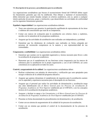 VI. Descripción de los procesos y procedimientos para la acreditación

Las organizaciones acreditadoras que buscan el reconocimiento formal del COPAES deben seguir
los lineamientos generales que éste ha establecido. Para obtener y mantener el reconocimiento,
deben demostrar que estarán basadas siempre en criterios académicos, esto es, ajenos a cualquier
interés particular de persona, grupo o institución y que desarrollarán sus actividades de conformidad
con los siguientes lineamientos generales:

Equidad e imparcialidad. Las organizaciones acreditadoras deberán:
   •   Tener una estructura que garantice la participación equilibrada de representantes de las áreas
       o subáreas del conocimiento que sean de su competencia.
   •   Contar con marcos de evaluación para la acreditación con criterios claros y explícitos,
       acordes con la naturaleza de los programas académicos.
   •   Asegurar que las actividades de acreditación sean realizadas con independencia y probidad.
   •   Garantizar que los dictámenes de evaluación sean realizados en forma colegiada por
       personas de reconocida competencia en la materia y con representatividad de sus
       comunidades.

Congruencia y confiabilidad. Las organizaciones acreditadoras deben:
   •   Garantizar que cuentan con la capacidad organizativa y técnica necesaria para llevar a cabo
       la acreditación de programas académicos.
   •   Demostrar que en el cumplimiento de sus funciones existe congruencia con los marcos de
       referencia para la acreditación de la propia organización y con el del COPAES, así como
       consistencia en su aplicación en todos los casos.

Control y aseguramiento de la calidad. Las organizaciones acreditadoras deben:
   •   Realizar evaluaciones con métodos de observación y verificación que sean apropiados para
       recoger evidencias de la calidad del programa educativo.
   •   Asegurar que quienes dictaminan el cumplimiento de requisitos para la acreditación cuenten
       con la capacidad y experiencia necesarias para el desempeño de sus funciones.
   •   Asegurar que el personal que realice las actividades de dictaminación y acreditación tenga
       una clara identificación con el Marco General para los Procesos de Acreditación de
       Programas Académicos de Nivel Superior establecido por el COPAES y con los conceptos
       técnicos de la acreditación de programas académicos.
   •   Asegurar y declarar su apego a los Lineamientos y al Marco General para los Procesos de
       Acreditación de Programas Académicos de Nivel Superior establecidos por el COPAES.
   •   Presentar en forma documentada los procedimientos de dictaminación y de acreditación.
   •   Contar con un sistema de aseguramiento de la calidad de los procesos de acreditación.
   •   Contar con un sistema que permita el control de la documentación de los procesos de
       acreditación.



                                                                                                    30
 