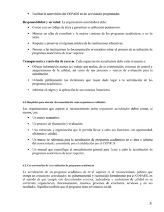 •   Facilitar la supervisión del COPAES en las actividades programadas.

Responsabilidad y seriedad. La organización acreditadora debe:
    •   Contar con un código de ética y garantizar su aplicación permanente.
    •   Mostrar un afán de contribuir a la mejora continua de los programas académicos, y no de
        lucro.
    •   Respetar y preservar el régimen jurídico de las instituciones educativas.
    •   Proveer a las instituciones la documentación orientadora sobre el proceso de acreditación de
        programas académicos de nivel superior.

Transparencia y rendición de cuentas. Cada organización acreditadora debe estar dispuesta a:
    •   Ofrecer información acerca del trabajo que realiza, de su composición, sistemas de control y
        aseguramiento de la calidad, así como de sus procesos y marcos de evaluación para la
        acreditación.
    •   Difundir públicamente los dictámenes que hayan dado lugar a la acreditación de los
        programas académicos.
    •   Informar el origen y la aplicación de sus recursos financieros.


6.1. Requisitos para obtener el reconocimiento como organismo acreditador:

Las organizaciones que aspiren al reconocimiento como organismo acreditador deben contar, al
menos, con:
    •   Un marco normativo.
    •   Un proceso de planeación y evaluación.
    •   Una estructura y organización que le permita llevar a cabo sus funciones con oportunidad,
        eficiencia y calidad.
    •   Un marco de referencia para la acreditación de programas académicos en el área o subárea
        del conocimiento, consistente con el establecido por el COPAES.
    •   Un manual que especifique el procedimiento general para llevar a cabo la acreditación de
        programas académicos de nivel superior.


6.2. Caracterización de la acreditación de programas académicos

La acreditación de un programa académico de nivel superior es el reconocimiento público que
otorga un organismo acreditador, no gubernamental y reconocido formalmente por el COPAES, en
el sentido de que cumple con determinados criterios, indicadores o parámetros de calidad en su
estructura, organización, funcionamiento, insumos, procesos de enseñanza, servicios y en sus
resultados. Significa también que el programa tiene pertinencia social.




                                                                                                 31
 