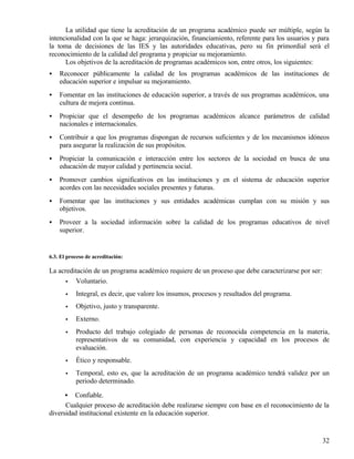 La utilidad que tiene la acreditación de un programa académico puede ser múltiple, según la
intencionalidad con la que se haga: jerarquización, financiamiento, referente para los usuarios y para
la toma de decisiones de las IES y las autoridades educativas, pero su fin primordial será el
reconocimiento de la calidad del programa y propiciar su mejoramiento.
      Los objetivos de la acreditación de programas académicos son, entre otros, los siguientes:
•   Reconocer públicamente la calidad de los programas académicos de las instituciones de
    educación superior e impulsar su mejoramiento.
•   Fomentar en las instituciones de educación superior, a través de sus programas académicos, una
    cultura de mejora continua.
•   Propiciar que el desempeño de los programas académicos alcance parámetros de calidad
    nacionales e internacionales.
•   Contribuir a que los programas dispongan de recursos suficientes y de los mecanismos idóneos
    para asegurar la realización de sus propósitos.
•   Propiciar la comunicación e interacción entre los sectores de la sociedad en busca de una
    educación de mayor calidad y pertinencia social.
•   Promover cambios significativos en las instituciones y en el sistema de educación superior
    acordes con las necesidades sociales presentes y futuras.
•   Fomentar que las instituciones y sus entidades académicas cumplan con su misión y sus
    objetivos.
•   Proveer a la sociedad información sobre la calidad de los programas educativos de nivel
    superior.


6.3. El proceso de acreditación:

La acreditación de un programa académico requiere de un proceso que debe caracterizarse por ser:
      •  Voluntario.
       •   Integral, es decir, que valore los insumos, procesos y resultados del programa.
       •   Objetivo, justo y transparente.
       •   Externo.
       •   Producto del trabajo colegiado de personas de reconocida competencia en la materia,
           representativos de su comunidad, con experiencia y capacidad en los procesos de
           evaluación.
       •   Ético y responsable.
       •   Temporal, esto es, que la acreditación de un programa académico tendrá validez por un
           periodo determinado.

      •  Confiable.
      Cualquier proceso de acreditación debe realizarse siempre con base en el reconocimiento de la
diversidad institucional existente en la educación superior.


                                                                                                   32
 