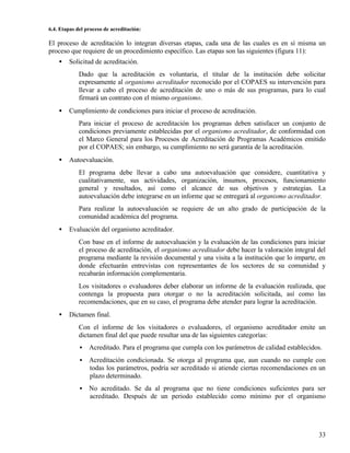 6.4. Etapas del proceso de acreditación:

El proceso de acreditación lo integran diversas etapas, cada una de las cuales es en sí misma un
proceso que requiere de un procedimiento específico. Las etapas son las siguientes (figura 11):
    •   Solicitud de acreditación.
             Dado que la acreditación es voluntaria, el titular de la institución debe solicitar
             expresamente al organismo acreditador reconocido por el COPAES su intervención para
             llevar a cabo el proceso de acreditación de uno o más de sus programas, para lo cual
             firmará un contrato con el mismo organismo.
    •   Cumplimiento de condiciones para iniciar el proceso de acreditación.
             Para iniciar el proceso de acreditación los programas deben satisfacer un conjunto de
             condiciones previamente establecidas por el organismo acreditador, de conformidad con
             el Marco General para los Procesos de Acreditación de Programas Académicos emitido
             por el COPAES; sin embargo, su cumplimiento no será garantía de la acreditación.
    •   Autoevaluación.
             El programa debe llevar a cabo una autoevaluación que considere, cuantitativa y
             cualitativamente, sus actividades, organización, insumos, procesos, funcionamiento
             general y resultados, así como el alcance de sus objetivos y estrategias. La
             autoevaluación debe integrarse en un informe que se entregará al organismo acreditador.
             Para realizar la autoevaluación se requiere de un alto grado de participación de la
             comunidad académica del programa.
    •   Evaluación del organismo acreditador.
             Con base en el informe de autoevaluación y la evaluación de las condiciones para iniciar
             el proceso de acreditación, el organismo acreditador debe hacer la valoración integral del
             programa mediante la revisión documental y una visita a la institución que lo imparte, en
             donde efectuarán entrevistas con representantes de los sectores de su comunidad y
             recabarán información complementaria.
             Los visitadores o evaluadores deber elaborar un informe de la evaluación realizada, que
             contenga la propuesta para otorgar o no la acreditación solicitada, así como las
             recomendaciones, que en su caso, el programa debe atender para lograr la acreditación.
    •   Dictamen final.
             Con el informe de los visitadores o evaluadores, el organismo acreditador emite un
             dictamen final del que puede resultar una de las siguientes categorías:
             •   Acreditado. Para el programa que cumpla con los parámetros de calidad establecidos.
             •   Acreditación condicionada. Se otorga al programa que, aun cuando no cumple con
                 todas los parámetros, podría ser acreditado si atiende ciertas recomendaciones en un
                 plazo determinado.
             •   No acreditado. Se da al programa que no tiene condiciones suficientes para ser
                 acreditado. Después de un periodo establecido como mínimo por el organismo




                                                                                                    33
 