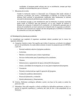 acreditador, el programa podrá solicitar otra vez su acreditación, siempre que haya
                 atendido las recomendaciones que se le hicieron.
    •   Mecanismo de revisión
            Cuando la institución exprese su desacuerdo con el dictamen final puede solicitar al
            organismo acreditador, por escrito y notificándolo al COPAES, la revisión de dicho
            dictamen final conforme al procedimiento establecido; debe fundamentar la solicitud
            anexando la documentación probatoria que considere necesaria.
            Si el dictamen revisado es aún insatisfactorio para la institución, la persona autorizada
            puede acudir al COPAES, para que promueva, en su caso, después de analizar el
            dictamen de evaluación, la petición de la institución y la información generada para el
            proceso de acreditación, un nuevo proceso de evaluación ante el organismo acreditador,
            pero ahora con la presencia de expertos del área designada por el COPAES. El dictamen
            de evaluación es en este caso inapelable.


6.5. Metodología de la evaluación para acreditación:

La metodología que empleará el organismo acreditador deberá considerar por lo menos los
siguientes elementos:
    A. Categorías, factores o áreas. Son aquellos que evalúa el organismo acreditador en cualquier
        proceso de acreditación, los cuales deben contener al menos los propuestos por el COPAES,
        y que son:
            -    Personal académico adscrito al programa académico.
            -    Currículum.
            -    Métodos e instrumentos para evaluar el aprendizaje.
            -    Servicios institucionales para el aprendizaje de los estudiantes.
            -    Alumnos.
            -    Infraestructura y equipamiento de apoyo al desarrollo del programa.
            -    Líneas y actividades de investigación, en su caso, para la impartición del programa.
            -    Vinculación.
            -    Normativa institucional que regule la operación del programa.
            -    Conducción académica-administrativa.
            -    Proceso de planeación y evaluación.
            -    Gestión administrativa y financiamiento.
    B. Criterios. Referentes axiológicos definidos a priori, con base en los cuales se emiten los
       juicios de valor.
    C. Indicadores. Para cada categoría y criterio se definen los indicadores pertinentes, es decir, se
       precisa la expresión cuantitativa y cualitativa del valor de dos o más propiedades de un
       fenómeno.


                                                                                                        34
 