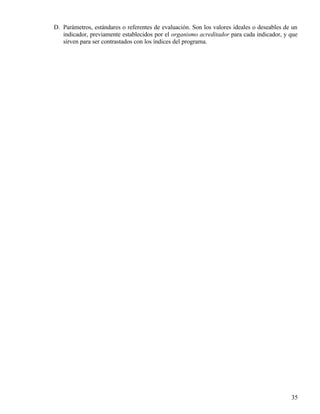 D. Parámetros, estándares o referentes de evaluación. Son los valores ideales o deseables de un
   indicador, previamente establecidos por el organismo acreditador para cada indicador, y que
   sirven para ser contrastados con los índices del programa.




                                                                                            35
 
