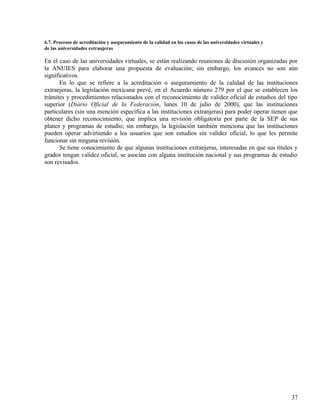 6.7. Procesos de acreditación y aseguramiento de la calidad en los casos de las universidades virtuales y
de las universidades extranjeras

En el caso de las universidades virtuales, se están realizando reuniones de discusión organizadas por
la ANUIES para elaborar una propuesta de evaluación; sin embargo, los avances no son aún
significativos.
       En lo que se refiere a la acreditación o aseguramiento de la calidad de las instituciones
extranjeras, la legislación mexicana prevé, en el Acuerdo número 279 por el que se establecen los
trámites y procedimientos relacionados con el reconocimiento de validez oficial de estudios del tipo
superior (Diario Oficial de la Federación, lunes 10 de julio de 2000), que las instituciones
particulares (sin una mención específica a las instituciones extranjeras) para poder operar tienen que
obtener dicho reconocimiento, que implica una revisión obligatoria por parte de la SEP de sus
planes y programas de estudio; sin embargo, la legislación también menciona que las instituciones
pueden operar advirtiendo a los usuarios que son estudios sin validez oficial, lo que les permite
funcionar sin ninguna revisión.
       Se tiene conocimiento de que algunas instituciones extranjeras, interesadas en que sus títulos y
grados tengan validez oficial, se asocian con alguna institución nacional y sus programas de estudio
son revisados.




                                                                                                            37
 