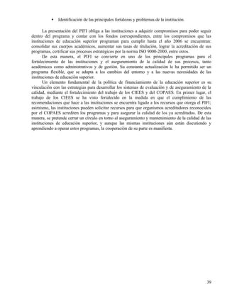 •   Identificación de las principales fortalezas y problemas de la institución.

       La presentación del PIFI obliga a las instituciones a adquirir compromisos para poder seguir
dentro del programa y contar con los fondos correspondientes, entre los compromisos que las
instituciones de educación superior programan para cumplir hasta el año 2006 se encuentran:
consolidar sus cuerpos académicos, aumentar sus tasas de titulación, lograr la acreditación de sus
programas, certificar sus procesos estratégicos por la norma ISO 9000-2000, entre otros.
       De esta manera, el PIFI se convierte en uno de los principales programas para el
fortalecimiento de las instituciones y el aseguramiento de la calidad de sus procesos, tanto
académicos como administrativos y de gestión. Su constante actualización le ha permitido ser un
programa flexible, que se adapta a los cambios del entorno y a las nuevas necesidades de las
instituciones de educación superior.
       Un elemento fundamental de la política de financiamiento de la educación superior es su
vinculación con las estrategias para desarrollar los sistemas de evaluación y de aseguramiento de la
calidad, mediante el fortalecimiento del trabajo de los CIEES y del COPAES. En primer lugar, el
trabajo de los CIEES se ha visto fortalecido en la medida en que el cumplimiento de las
recomendaciones que hace a las instituciones se encuentra ligado a los recursos que otorga el PIFI;
asimismo, las instituciones pueden solicitar recursos para que organismos acreditadores reconocidos
por el COPAES acrediten los programas y para asegurar la calidad de los ya acreditados. De esta
manera, se pretende cerrar un círculo en torno al aseguramiento y mantenimiento de la calidad de las
instituciones de educación superior, y aunque las mismas instituciones aún están discutiendo y
aprendiendo a operar estos programas, la cooperación de su parte es manifiesta.




                                                                                                 39
 