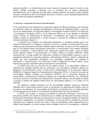 pretende contribuir a la transformación del actual sistema de educación superior cerrado, en uno
abierto, flexible, innovador y dinámico, que se caracterice por la intensa colaboración
interinstitucional, por la operación de redes para el trabajo académico de alcance estatal, regional,
nacional e internacional, por la movilidad de profesores y alumnos, y por la búsqueda permanente de
nuevas formas de enseñanza-aprendizaje”.2


1.1. Estructura y organización del Sistema de Educación Superior

En la coordinación de las instituciones de educación superior de México participan varias instancias
con diferentes grados de autoridad, principalmente la Secretaría de Educación Pública a través de
tres de sus subsecretarías: de Educación Superior e Investigación Científica (SESIC), de Educación
e Investigación Tecnológica (SEIT) y la de Educación Básica, de la que depende la educación
normal. Además, la Subsecretaría de Planeación y Coordinación que asigna los presupuestos,
establece normas de financiamiento y control del gasto y concentra las estadísticas nacionales en
materia de educación (figura 5).
      La educación que imparten las instituciones particulares se encuentra normada por la Ley
General de Educación, en el capítulo V (artículos 54 al 59) y el capítulo VI (artículos 60 al 64), que
señalan que las instituciones particulares podrán impartir educación en todos los niveles educativos,
para lo cual deberán obtener previamente autorización o reconocimiento. Para impartir educación
primaria, secundaria y normal deberán tener autorización expresa del Estado y para los demás
niveles deberán obtener el Reconocimiento de Validez Oficial de Estudios (REVOE). Dicho
reconocimiento se otorga cuando las instituciones cumplen con determinados requisitos, como la
preparación adecuada de su personal académico, infraestructura suficiente y planes y programas de
estudio que sean considerados procedentes. Las autoridades competentes que otorguen la
autorización o reconocimiento a las instituciones tienen la obligación de evaluar, vigilar y hacer
inspecciones a quienes concedieron dicha autorización o reconocimiento.
      La SESIC tiene entre sus funciones las de asignar recursos a las universidades públicas y
administrar los subsidios federales para las autónomas y las tecnológicas; administra, además, los
programas de financiamiento, como el Fondo para la Modernización de la Educación Superior
(FOMES), el Programa Integral de Fortalecimiento Institucional (PIFI) y el Fondo de Inversión de
Universidades Públicas Estatales con Evaluación (FIUPEA) de la Asociación Nacional de
Universidades e Instituciones de Educación Superior de la República Mexicana, A.C. (ANUIES).
Asimismo, promueve las políticas de evaluación de la educación superior, está encargada de diseñar
y ejecutar la política del gobierno federal hacia las universidades públicas y es el enlace con la
ANUIES.
      Los gobiernos estatales mantienen con las universidades públicas respectivas relaciones
definidas, pero su intervención formal en ellas se circunscribe a la aportación del subsidio, salvo en
dos que no son autónomas: las universidades de Occidente y de Quintana Roo, en donde participan
en la designación de los rectores y en las políticas de administración de recursos humanos.
      La SEIT, por su parte, se encarga de coordinar la educación tecnológica a través de seis
direcciones generales: de Centros de Formación para el Trabajo, de Educación Secundaria Técnica,
de Educación Tecnológica Industrial, de Educación en Ciencia y Tecnología del Mar, de Educación
Tecnológica Agropecuaria y de Institutos Tecnológicos, a través de ellas se coordinan los servicios
educativos que se imparten en todos los niveles y todas las modalidades, desde capacitación para el
trabajo hasta posgrados, al mismo tiempo ofrecen múltiples servicios de investigación y desarrollo


2
    Programa Nacional de Educación 2001-2006. Secretaría de Educación Pública. México. pág. 184.


                                                                                                    4
 