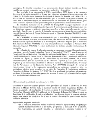 tecnológico, de atención comunitaria y de asesoramiento técnico, realizan también, de forma
paralela, una constante vinculación con los sectores productivos y de servicios.
       Por otro lado, la ya mencionada ANUIES, constituida en 1950, integra a los rectores o
directores de las instituciones públicas de este nivel educativo, así como de las que pertenecen a la
Federación de Instituciones Mexicanas Particulares de Educación Superior, A.C. (FIMPES). La
ANUIES es una instancia de discusión sistemática para el desarrollo de proyectos conjuntos, así
como para el intercambio regular de información con las autoridades del gobierno federal, para
tomar acuerdos e impulsar acciones que contribuyan al mejoramiento de la enseñanza superior.
       Es importante mencionar que la ANUIES ha desempeñado un papel significativo en el
desenvolvimiento del Sistema de Educación Superior y de las instituciones que lo integran, pues con
sus iniciativas, surgidas en diferentes asambleas generales, se han concretado acuerdos con las
autoridades federales para la creación de instancias que promuevan el desarrollo en esos ámbitos,
como el Sistema Nacional de Planeación Permanente de la Educación Superior (SINAPPES) creado
en 1979 (figura 6).
       En el SINAPPES se establecieron cuatro niveles para la planeación y evaluación del sistema
de educación superior, éstas son, en el nivel nacional, la Coordinación Nacional para la Planeación
de la Educación Superior (CONPES); en el nivel regional, el Consejo Regional para la Planeación
de la Educación Superior (CORPES); en el nivel estatal, la Comisión Estatal para la Planeación de la
Educación Superior (COEPES) y a nivel institucional las distintas unidades institucionales de
planeación.
       La evaluación del sistema de educación superior se encuentra a cargo de diferentes instancias
específicas, como el Consejo Nacional de Ciencia y Tecnología (CONACYT) para el posgrado, el
Consejo del Sistema Nacional de Educación Tecnológica (COSNET) para el sistema tecnológico, el
Centro Nacional para la Evaluación de la Educación Superior (CENEVAL) para la aplicación de los
exámenes de ingreso y egreso de las instituciones de educación superior; los Comités
Interinstitucionales para la Evaluación de la Educación Superior (CIEES) para evaluar los
programas y las instituciones del sistema de educación superior y, más recientemente, el Consejo
para la Acreditación de la Educación Superior, A.C. (COPAES) encargado de otorgar el
reconocimiento formal a los organismos acreditadores de programas educativos tanto en
instituciones públicas como privadas; por su parte, la Federación de Instituciones Mexicanas
Particulares de Educación Superior, A.C. (FIMPES), viene acreditando instituciones privadas como
una forma de ingreso a la Federación ya que aún no existe de manera oficial una entidad encargada
de la acreditación a nivel institucional.


1.2. Problemática de la calidad de la educación superior en México

El sistema de educación superior presenta varios problemas que afectan la calidad de ese nivel
educativo en México. Por una parte, la expansión misma del sistema ha generado desafíos a la
calidad que, aunados a la insuficiencia de recursos, son causa de notorias deficiencias. El Programa
Nacional de Educación 2001-2006, elaborado por la Secretaría de Educación Pública, presenta un
diagnóstico de la problemática de cada nivel educativo y es, al mismo tiempo, la guía que orienta el
trabajo para superar los obstáculos. En lo que se refiere a la educación superior éstos son los
problemas señalados:

Rigidez en los programas educativos:
   • “En la formación profesional domina un enfoque demasiado especializado y una pedagogía
       centrada fundamentalmente en la enseñanza, que propicia la pasividad de los estudiantes.
       Las licenciaturas, en general, fomentan la especialización temprana, tienden a ser


                                                                                                   5
 