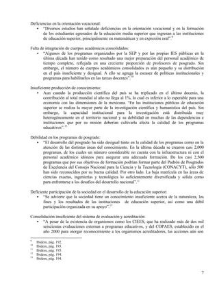 Deficiencias en la orientación vocacional:
   • “Diversos estudios han señalado deficiencias en la orientación vocacional y en la formación
       de los estudiantes egresados de la educación media superior que ingresan a las instituciones
       de educación superior, principalmente en matemáticas y en expresión oral”.9

Falta de integración de cuerpos académicos consolidados:
    • “Algunos de los programas organizados por la SEP y por las propias IES públicas en la
        última década han tenido como resultado una mejor preparación del personal académico de
        tiempo completo, reflejada en una creciente proporción de profesores de posgrado. Sin
        embargo, el número de cuerpos académicos consolidados es aún pequeño y su distribución
        en el país insuficiente y desigual. A ello se agrega la escasez de políticas institucionales y
        programas para habilitarlos en las tareas docentes”.10

Insuficiente producción de conocimiento:
    • Aun cuando la producción científica del país se ha triplicado en el último decenio, la
        contribución al total mundial al año no llega al 1%, lo cual es inferior a lo esperable para una
        economía con las dimensiones de la mexicana. “En las instituciones públicas de educación
        superior se realiza la mayor parte de la investigación científica y humanística del país. Sin
        embargo, la capacidad institucional para la investigación está distribuida muy
        heterogéneamente en el territorio nacional y su debilidad en muchas de las dependencias e
        instituciones que por su misión deberían cultivarla afecta la calidad de los programas
        educativos”.11

Debilidad en los programas de posgrado:
   • “El desarrollo del posgrado ha sido desigual tanto en la calidad de los programas como en la
       atención de las distintas áreas del conocimiento. En la última década se crearon casi 2,000
       programas, de los cuales un número considerable no cuenta con la infraestructura ni con el
       personal académico idóneos para asegurar una adecuada formación. De los casi 2,500
       programas que por sus objetivos de formación podrían formar parte del Padrón de Posgrados
       de Excelencia del Consejo Nacional para la Ciencia y la Tecnología (CONACYT), sólo 500
       han sido reconocidos por su buena calidad. Por otro lado. La baja matrícula en las áreas de
       ciencias exactas, ingenierías y tecnológica lo suficientemente diversificada y sólida como
       para enfrentarse a los desafíos del desarrollo nacional”.12

Deficiente participación de la sociedad en el desarrollo de la educación superior:
   • “Se advierte que la sociedad tiene un conocimiento insuficiente acerca de la naturaleza, los
       fines y los resultados de las instituciones de educación superior, así como una débil
       participación organizada en su apoyo”.13

Consolidación insuficiente del sistema de evaluación y acreditación:
   • “A pesar de la existencia de organismos como los CIEES, que ha realizado más de dos mil
       seiscientas evaluaciones externas a programas educativos, y del COPAES, establecido en el
       año 2000 para otorgar reconocimiento a los organismos acreditadores, las acciones aún son

9
     Ibídem, pág. 192.
10
     Ibídem, pág. 193.
11
     Ibídem, pág. 193.
12
     Ibídem, pág. 194.
13
     Ibídem, pág. 194.


                                                                                                      7
 