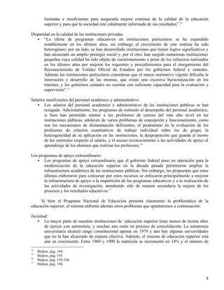limitadas e insuficientes para asegurarla mejora continua de la calidad de la educación
         superior y para que la sociedad esté cabalmente informada de sus resultados”.14

Disparidad en la calidad de las instituciones privadas:
   • “La oferta de programas educativos en instituciones particulares se ha expandido
       notablemente en los últimos años, sin embargo el crecimiento de este sistema ha sido
       heterogéneo; por un lado, se han desarrollado instituciones que tienen logros significativos y
       han alcanzado un amplio prestigio social y, por el otro, han surgido numerosas instituciones
       pequeñas cuya calidad ha sido objeto de cuestionamiento a pesar de los esfuerzos realizados
       en los últimos años por mejorar los requisitos y procedimientos para el otorgamiento del
       Reconocimiento de Validez Oficial de Estudios por los gobiernos federal y estatales.
       Además las instituciones particulares consideran que el marco normativo vigente dificulta la
       innovación y desarrollo de las mismas, que existe una excesiva burocratización en los
       trámites, y los gobiernos estatales no cuentan con suficiente capacidad para la evaluación y
       supervisión”.15

Salarios insuficientes del personal académico y administrativo:
    • Los salarios del personal académico y administrativo de las instituciones públicas se han
        rezagado. Adicionalmente, los programas de estímulo al desempeño del personal académico,
        si bien han permitido retener a los profesores de carrera del más alto nivel en las
        instituciones públicas, adolecen de varios problemas de concepción y funcionamiento, como
        son los mecanismos de dictaminación deficientes, el predominio en la evaluación de los
        profesores de criterios cuantitativos de trabajo individual sobre los de grupo, la
        heterogeneidad de su aplicación en las instituciones, la desproporción que guarda el monto
        de los estímulos respecto al salario, y el escaso reconocimiento a las actividades de apoyo al
        aprendizaje de los alumnos que realizan los profesores.16

Los programas de apoyo extraordinario:
   • Los programas de apoyo extraordinario que el gobierno federal puso en operación para la
       modernización de la educación superior en la década pasada permitieron ampliar la
       infraestructura académica de las instituciones públicas. Sin embargo, las propuestas que estas
       últimas elaboraron para concursar por estos recursos se enfocaron principalmente a mejorar
       la infraestructura de apoyo a la impartición de los programas educativos y a la realización de
       las actividades de investigación, atendiendo sólo de manera secundaria la mejora de los
       procesos y los resultados educativos.17

     Si bien el Programa Nacional de Educación presenta claramente la problemática de la
educación superior, el sistema enfrenta además otros problemas que apuntaremos a continuación:

Juventud
   • La mayor parte de nuestras instituciones de educación superior tiene menos de treinta años
       de ejercer con autonomía, y muchas aún están en proceso de consolidación. La autonomía
       universitaria alcanzó rango constitucional apenas en 1979 y aún hay algunas universidades
       que no la han alcanzado de manera efectiva. Además, el sistema de educación superior está
       aún en crecimiento. Entre 1960 y 1990 la matrícula se incrementó en 14% y el número de
14
     Ibídem, pág. 194.
15
     Ibídem, pág. 195.
16
     Ibídem, pág. 195-196.
17
     Ibídem, pág. 196.


                                                                                                    8
 