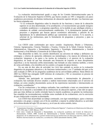 2.1.1. Los Comités Interinstitucionales para la Evaluación de la Educación Superior (CIEES)



      La evaluación interinstitucional quedó a cargo de los Comités Interinstitucionales para la
Evaluación de la Educación Superior (CIEES), que fueron creados en 1991 e integrados con pares
académicos provenientes de distintas instituciones de educación superior del país. Las funciones que
les fueron asignadas son:
        “1) La evaluación diagnóstica sobre la situación de las funciones y tareas de la educación
        superior en un área determinada; 2) la acreditación y el reconocimiento que puede otorgarse
        a unidades académicas o a programas específicos, en la medida en que satisfagan criterios y
        estándares de calidad, convencionalmente establecidos; 3) la dictaminación puntual sobre
        proyectos o programas que buscan apoyos económicos adicionales, a petición de las
        dependencias de la administración pública que suministran esos recursos; 5) la asesoría, a
        solicitud de las instituciones, para la formulación de programas y proyectos y para su
        implantación”18.

       Los CIEES están conformados por nueve comités: Arquitectura, Diseño y Urbanismo,
Ciencias Agropecuarias, Ciencias Naturales y Exactas, Ciencias de la Salud, Ciencias Sociales y
Administrativas, Educación y Humanidades, Ingeniería y Tecnología, Administración y Gestión
Institucional y el de Difusión y Extensión de la Cultura (figura. 7).
       Para desarrollar su labor, los comités identificaron sus universos de trabajo y definieron sus
estrategias y criterios de operación; elaboraron sus metodologías y los marcos de referencia de la
evaluación; integraron a los pares a las teorías de evaluación y al ejercicio de la evaluación
diagnóstica, de modo tal que han alcanzado una formación de expertos en áreas disciplinarias
específicas y en las funciones arriba mencionadas; han formado en estas materias también, a través
de varias actividades, a los miembros de los comités y al equipo de apoyo técnico.
       En sus más de diez años de actividad, los CIEES han centrado su acción en la evaluación
diagnóstica de programas educativos y de funciones institucionales; y en 17 entidades del país ya ha
sido evaluado el 100% de los programas académicos de las universidades públicas. Hasta febrero de
2003 los CIEES han entregado 2,609 informes de evaluación y 961 se encuentran en proceso de
elaboración (figura 8).
       Además, han participado en encuentros nacionales e internacionales de planeación y
evaluación; han realizado diversos estudios y análisis transversales relacionados con el universo de
trabajo, así como estudios documentales acerca de las experiencias nacionales e internacionales en
evaluación y acreditación.19
       Con las evaluaciones y los trabajos realizados, han contribuido a tener un conocimiento más
preciso de la situación y necesidades de las instituciones de educación superior, y han sido un apoyo
para que éstas definan un rumbo orientado hacia la mejoría académica; en general, las instituciones
han cumplido las recomendaciones recibidas como resultado de las evaluaciones, con la convicción
de que coadyuvarán a mejorar su desempeño.
       Los CIEES han desarrollado un trabajo continuado, con rigor metodológico, ajeno a intereses
personales o de grupo y siempre con el fin de contribuir a mejorar la calidad educativa; su actividad
en la última década del siglo XX era nueva y, en el caso de varios comités, única.

18
     “Lineamientos Generales y Estrategia para Evaluar la Educación Superior”, Cuadernos de Modernización Educativa
     1989-1994, núm. 5, SEP, México, 1991.
19
     Entre otros: Comité de Educación y Humanidades, La evaluación académica del Comité de Educación y
     Humanidades, CIEES, 2000. Comité de Administración y Gestión Institucional, Contribuciones para un
     diagnóstico de la administración y gestión institucional de las instituciones de educación superior, CIEES, 1999 y
     Modelos internacionales de evaluación y acreditación, CIEES (documento interno), 2000.


                                                                                                                    11
 
