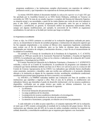 programas académicos y las instituciones cumplen efectivamente con requisitos de calidad y
    pertinencia social, y que responden a las expectativas de formar profesionistas útiles.

       La misma ANUIES elaboró el documento titulado La educación superior en el siglo XXI, que
fue aprobado por la Asamblea General en su XXX Sesión Ordinaria, celebrada en Veracruz en
noviembre de 1999. Se trata de un estudio riguroso y completo del Sistema de Educación Superior,
su situación actual y sus necesidades, a partir de las cuales plantea una visión de este nivel educativo
para el año 2020 y propone diversos programas para alcanzarlo, entre los que se incluyó la
evaluación y acreditación; en general, la Asociación ratificó las propuestas mencionadas arriba,
aunque con algunas modificaciones, por ejemplo, la conversión de los CIEES en organismos
acreditadores, lo cual aún no se ha dado por razones que luego se explican.


2.3. Experiencia en acreditación

Como se dijo, los CIEES centraron su actividad en la evaluación diagnóstica realizada por pares,
esto es, no desarrollaron la función de acreditar programas e instituciones de educación superior que
les fue asignada originalmente; y no existían en México otros organismos legalmente constituidos
para evaluar con el fin de acreditación, pero ya los había en distintas áreas disciplinarias,
conformados por iniciativa de colegios y asociaciones diversas, y cuyo fin era el reconocimiento de
la calidad en la enseñanza.
       Un ejemplo es el Consejo de Acreditación de la Enseñanza de la Ingeniería, A. C. (CACEI),
constituido en 1994 por acuerdo de la Asociación Nacional de Facultades y Escuelas de Ingeniería
(ANFEI); la acreditación que realiza se basa en los criterios e indicadores de evaluación del Comité
de Ingeniería y Tecnología de los CIEES.
       El Consejo Nacional de Educación de la Medicina Veterinaria y Zootecnia A. C. (CONEVET)
realizaba, a través de su Comité de Acreditación, la acreditación de programas con estándares de
evaluación que fueron definidos también con base en el Marco de referencia para la evaluación del
Comité de Ciencias Agropecuarias de los CIEES. Los indicadores que utilizaba fueron clasificados
como esenciales, necesarios y deseables, cada uno recibía una calificación y el promedio obtenido
ubicaría a la institución en alguno de los siguientes niveles: acreditación, acreditación condicional,
acreditación provisional (para programas de nueva creación) y no acreditada.
       La ANUIES y la FIMPES realizaban también una evaluación con fines de acreditar a las
instituciones que aspiraban a ingresar a ellos. Para el caso de la primera, se establecieron seis
indicadores básicos que denotaban el grado de desarrollo institucional y de los recursos académicos
disponibles, verificados por un grupo técnico que rendía un informe evaluatorio. Los seis
indicadores se expresaban como tasas que muestran lo siguiente:
        •   La eficiencia.
        •   El nivel de formación del personal docente.
        •   La carga académica de los docentes.
        •   La proporción de recursos académicos destinados a la investigación.
        •   La distribución de la matrícula en las áreas de conocimiento.
        •   La atención a licenciatura y posgrado, en relación con el nivel de preparatoria.

       A cada indicador se le daba un peso específico y el conjunto representa 40% de la evaluación,
en tanto que el 60% restante correspondía al resultado de la evaluación del grupo técnico. Sólo las
instituciones que obtenían más del 60% de la suma de ambos resultados reunirían los requisitos de
calidad, desarrollo y consolidación académica que se requieren para ingresar a esa Asociación.




                                                                                                     16
 