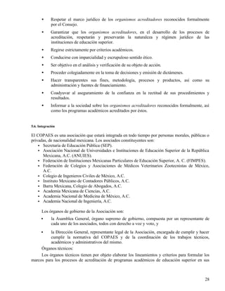 •     Respetar el marco jurídico de los organismos acreditadores reconocidos formalmente
             por el Consejo.
       •     Garantizar que los organismos acreditadores, en el desarrollo de los procesos de
             acreditación, respetarán y preservarán la naturaleza y régimen jurídico de las
             instituciones de educación superior.
       •     Regirse estrictamente por criterios académicos.
       •     Conducirse con imparcialidad y escrupuloso sentido ético.
       •     Ser objetivo en el análisis y verificación de su objeto de acción.
       •     Proceder colegiadamente en la toma de decisiones y emisión de dictámenes.
       •     Hacer transparentes sus fines, metodología, procesos y productos, así como su
             administración y fuentes de financiamiento.
       •     Coadyuvar al aseguramiento de la confianza en la rectitud de sus procedimientos y
             resultados.
       •     Informar a la sociedad sobre los organismos acreditadores reconocidos formalmente, así
             como los programas académicos acreditados por éstos.


5.6. Integración

El COPAES es una asociación que estará integrada en todo tiempo por personas morales, públicas o
privadas, de nacionalidad mexicana. Los asociados constituyentes son:
    • Secretaría de Educación Pública (SEP).
    • Asociación Nacional de Universidades e Instituciones de Educación Superior de la República
      Mexicana, A.C. (ANUIES).
    • Federación de Instituciones Mexicanas Particulares de Educación Superior, A. C. (FIMPES).
    • Federación de Colegios y Asociaciones de Médicos Veterinarios Zootecnistas de México,
      A.C.
    • Colegio de Ingenieros Civiles de México, A.C.
    • Instituto Mexicano de Contadores Públicos, A.C.
    • Barra Mexicana, Colegio de Abogados, A.C.
    • Academia Mexicana de Ciencias, A.C.
    • Academia Nacional de Medicina de México, A.C.
    • Academia Nacional de Ingeniería, A.C.

       Los órganos de gobierno de la Asociación son:
      •      la Asamblea General, órgano supremo de gobierno, compuesta por un representante de
             cada uno de los asociados, todos con derecho a voz y voto, y
      •   la Dirección General, representante legal de la Asociación, encargada de cumplir y hacer
          cumplir la normativa del COPAES y de la coordinación de los trabajos técnicos,
          académicos y administrativos del mismo.
     Órganos técnicos:
     Los órganos técnicos tienen por objeto elaborar los lineamientos y criterios para formular los
marcos para los procesos de acreditación de programas académicos de educación superior en sus



                                                                                                28
 