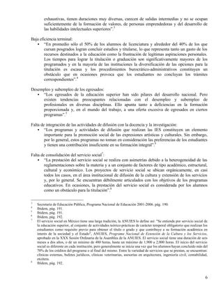 exhaustivas, tienen duraciones muy diversas, carecen de salidas intermedias y no se ocupan
        suficientemente de la formación de valores, de personas emprendedoras y del desarrollo de
        las habilidades intelectuales superiores”.3

Baja eficiencia terminal:
   • “En promedio sólo el 50% de los alumnos de licenciatura y alrededor del 40% de los que
        cursan posgrados logran concluir estudios y titularse, lo que representa tanto un gasto de los
        recursos destinados a la educación como la frustración de legítimas aspiraciones personales.
        Los tiempos para lograr la titulación o graduación son significativamente mayores de los
        programados y en la mayoría de las instituciones la diversificación de las opciones para la
        titulación es escasa y los procedimientos burocrático-administrativos constituyen un
        obstáculo que en ocasiones provoca que los estudiantes no concluyan los trámites
        correspondientes”.4

Desempleo y subempleo de los egresados:
   • “Los egresados de la educación superior han sido pilares del desarrollo nacional. Pero
      existen tendencias preocupantes relacionadas con el desempleo y subempleo de
      profesionales en diversas disciplinas. Ello apunta tanto a deficiencias en la formación
      proporcionada y, en el mundo del trabajo, a una oferta excesiva de egresados en ciertos
      programas”.5

Falta de integración de las actividades de difusión con la docencia y la investigación:
    • “Los programas y actividades de difusión que realizan las IES constituyen un elemento
        importante para la promoción social de las expresiones artísticas y culturales. Sin embargo,
        por lo general, estos programas no toman en consideración las preferencias de los estudiantes
        y tienen una contribución insuficiente en su formación integral”.6

Falta de consolidación del servicio social7:
    • “La prestación del servicio social se realiza con asimetrías debido a la heterogeneidad de las
        reglamentaciones sobre la materia y a un conjunto de factores de tipo académico, estructural,
        cultural y económico. Los proyectos de servicio social se ubican orgánicamente, en casi
        todos los casos, en el área institucional de difusión de la cultura y extensión de los servicios
        y, por lo general. Se encuentran débilmente articulados con los objetivos de los programas
        educativos. En ocasiones, la prestación del servicio social es considerada por los alumnos
        como un obstáculo para la titulación”.8

3
    Secretaría de Educación Pública, Programa Nacional de Educación 2001-2006. pág. 190.
4
    Ibídem, pág. 191.
5
    Ibídem, pág. 191.
6
    Ibídem, pág. 192.
7
    El servicio social en México tiene una larga tradición, la ANUIES lo define así: "Se entiende por servicio social de
    la educación superior, al conjunto de actividades teórico-prácticas de carácter temporal obligatorio que realizan los
    estudiantes como requisito previo para obtener el título o grado y que contribuye a su formación académica en
    interés de la sociedad y el Estado", ANUIES, Programa Nacional de Extensión de la Cultura y los Servicios,
    aprobado en la XXX Sesión Ordinaria de la Asamblea de la ANUIES. El servicio social tiene una duración de seis
    meses a dos años, o de un mínimo de 480 horas, hasta un máximo de 1,900 a 2,000 horas. El inicio del servicio
    social es diferente en cada institución, pero generalmente se inicia una vez que los alumnos hayan concluido más del
    70% de los créditos del programa o al final del mismo. Entre la variedad de servicios que se prestan, se encuentran:
    clínicas externas, bufetes jurídicos, clínicas veterinarias, asesorías en arquitectura, ingeniería civil, contabilidad,
    etcétera.
8
    Ibídem, pág. 192.


                                                                                                                         6
 