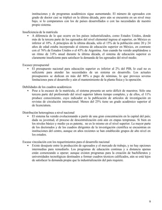 instituciones y de programas académicos sigue aumentando. El número de egresados con
       grado de doctor casi se triplicó en la última década, pero aún se encuentra en un nivel muy
       bajo, si lo comparamos con los de países desarrollados o con las necesidades de nuestro
       propio sistema.

Insuficiencia de la matrícula
    • A diferencia de lo que ocurre en los países industrializados, como Estados Unidos, donde
        más de la tercera parte de los egresados del nivel elemental ingresa al superior, en México es
        inferior al 10%. A principios de la última década, sólo el 15% de la población entre 20 y 24
        años de edad estaba incorporado al sistema de educación superior en México, en contraste
        con el 76% de Estados Unidos o el 43% de Argentina. Aun cuando ha venido ampliándose a
        un ritmo de 3.8% anual durante la última década, el sistema de educación superior es
        claramente insuficiente para satisfacer la demanda de los egresados del nivel medio.

Escasez presupuestal
   • El presupuesto nacional para educación superior es inferior al 2% del PIB, lo cual no es
       suficiente para atender las necesidades de un sistema en desarrollo. Los actuales
       presupuestos se dedican en más del 80% a pago de nóminas, lo que provoca severas
       limitaciones para el desarrollo y aún el mantenimiento de la planta física y la operación.

Debilidades de los cuadros académicos
   • Pese a la escasez de la matrícula, el sistema presenta un serio déficit de maestros. Sólo una
       tercera parte del profesorado del nivel superior labora tiempo completo, y de ellos, el 11%
       produce conocimiento, cuyo indicador es la publicación de artículos de investigación en
       revistas de circulación internacional. Menos del 25% tiene un grado académico superior al
       de licenciatura.

Distribución heterogénea a nivel nacional
    • El sistema ha venido evolucionando a partir de una gran concentración en la capital del país;
        dada su juventud, el proceso de descentralización está aún en etapas tempranas. Si bien en
        los niveles básico y medio ya es patente, no es lo mismo en el nivel superior. La mayor parte
        de los doctorados y de los cuadros dirigentes de la investigación científica se encuentran en
        instituciones del centro, aunque en años recientes se han establecido grupos de alto nivel en
        los estados.

Escasa vinculación con los requerimientos para el desarrollo nacional
   • Existe desajuste entre la producción de egresados y el mercado de trabajo, y no hay opciones
       intermedias para remediarlo. Los programas de educación continua y a distancia apenas
       están comenzando a operar; aunque existen programas para la creación de bachilleratos y
       universidades tecnológicas destinados a formar cuadros técnicos calificados, aún se está lejos
       de satisfacer la demanda propia que la industrialización del país requiere.




                                                                                                    9
 