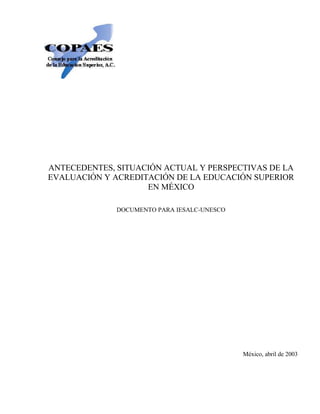 ANTECEDENTES, SITUACIÓN ACTUAL Y PERSPECTIVAS DE LA
EVALUACIÓN Y ACREDITACIÓN DE LA EDUCACIÓN SUPERIOR
                    EN MÉXICO

              DOCUMENTO PARA IESALC-UNESCO




                                             México, abril de 2003
 