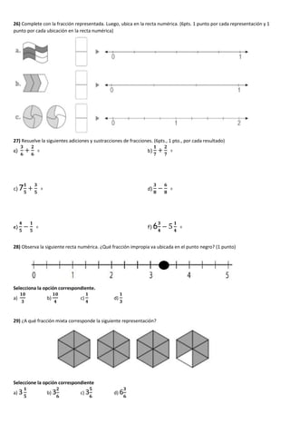 26) Complete con la fracción representada. Luego, ubica en la recta numérica. (6pts. 1 punto por cada representación y 1
punto por cada ubicación en la recta numérica)
27) Resuelve la siguientes adiciones y sustracciones de fracciones. (6pts., 1 pto., por cada resultado)
a)
𝟑
𝟔
+
𝟐
𝟔
= b)
𝟏
𝟕
+
𝟐
𝟕
=
c) 7
𝟏
𝟓
+
𝟑
𝟓
= d)
𝟑
𝟖
−
𝟔
𝟖
=
e)
𝟒
𝟓
−
𝟏
𝟓
= f) 6
𝟑
𝟒
− 5
𝟏
𝟒
=
28) Observa la siguiente recta numérica. ¿Qué fracción impropia va ubicada en el punto negro? (1 punto)
Selecciona la opción correspondiente.
a)
𝟏𝟎
𝟑
b)
𝟏𝟎
𝟒
c)
𝟏
𝟒
d)
𝟏
𝟑
29) ¿A qué fracción mixta corresponde la siguiente representación?
Seleccione la opción correspondiente
a) 3
𝟏
𝟓
b) 3
𝟐
𝟔
c) 3
𝟓
𝟔
d) 6
𝟑
𝟔
 