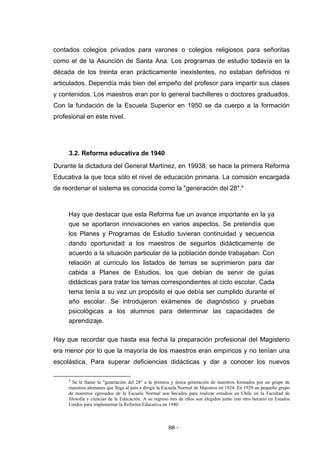 contados colegios privados para varones o colegios religiosos para señoritas
como el de la Asunción de Santa Ana. Los programas de estudio todavía en la
década de los treinta eran prácticamente inexistentes, no estaban definidos ni
articulados. Dependía más bien del empeño del profesor para impartir sus clases
y contenidos. Los maestros eran por lo general bachilleres o doctores graduados.
Con la fundación de la Escuela Superior en 1950 se da cuerpo a la formación
profesional en este nivel.




     3.2. Reforma educativa de 1940
Durante la dictadura del General Martínez, en 19938, se hace la primera Reforma
Educativa la que toca sólo el nivel de educación primaria. La comisión encargada
de reordenar el sistema es conocida como la "generación del 28".4



     Hay que destacar que esta Reforma fue un avance importante en la ya
     que se aportaron innovaciones en varios aspectos. Se pretendía que
     los Planes y Programas de Estudio tuvieran continuidad y secuencia
     dando oportunidad a los maestros de seguirlos didácticamente de
     acuerdo a la situación particular de la población donde trabajaban. Con
     relación al curriculo los listados de temas se suprimieron para dar
     cabida a Planes de Estudios, los que debían de servir de guías
     didácticas para tratar los temas correspondientes al ciclo escolar. Cada
     tema tenía a su vez un propósito el que debía ser cumplido durante el
     año escolar. Se introdujeron exámenes de diagnóstico y pruebas
     psicológicas a los alumnos para determinar las capacidades de
     aprendizaje.

Hay que recordar que hasta esa fecha la preparación profesional del Magisterio
era menor por lo que la mayoría de los maestros eran empíricos y no tenían una
escolástica. Para superar deficiencias didácticas y dar a conocer los nuevos

     4
       Se le llamó la "generación del 28" a la primera y única generación de maestros formados por un grupo de
     maestros alemanes que llega al país a dirigir la Escuela Normal de Maestros en 1924. En 1929 un pequeño grupo
     de maestros egresados de la Escuela Normal son becados para realizar estudios en Chile en la Facultad de
     filosofía y ciencias de la Educación. A su regreso tres de ellos son elegidos junto con otro becario en Estados
     Unidos para implementar la Reforma Educativa en 1940.



                                                       80 -
                                                        -
 
