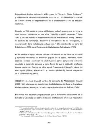 Educación de Adultos elaborando el Programa de Educación Básica Acelerada79
y Programas de habilitación de mano de obra. En 1971 la Dirección de Educación
de Adultos asume la responsabilidad de la alfabetización y de las escuelas
nocturnas.


Cuando, en 1980 estalló la guerra, el Ministerio elaboró un programa sin lograr la
meta trazada: "alfabetizar en tres años (1980-82) a 800,00 personas".80 Entre
1980 y 1983 se impulsó el Programa Nacional de Alfabetización (PNA). Debido a
la escasez de voluntarios, deserción e inestabilidad de los encargados, la
incomprensión de la metodología no tuvo éxito.81 Otro intento más por parte del
Estado fue en 1984 con el Programa de Alfabetización Salvadoreño (PAS).


En los setenta el equipo pastoral también hizo intentos en las zonas de Suchitoto
y Aguilares rescatando la dimensión popular de la iglesia. Asimismo, varios
sectores sociales asumieron la alfabetización como componente educativo
vinculado al desarrollo personal y como forma de que la población analfabeta
tomara conciencia. Ejemplo de ellos son el Programa de Educación básica del
Arzobispado (PEBA), Alfabetización y Literatura (ALFALIT), Comité Intergremial
de la Zona Oriental (CIAZO).


ANDES 21 de Junio organizó también la Campaña de Alfabetización Integral
(1981-1983) retomando las experiencias de alfabetización de Cuba, la Cruzada de
Alfabetización en Nicaragua y la metodología de alfabetización de Paulo Freire.


Hay datos más recientes proporcionados por la Fundación Salvadoreña de El
Salvador (FUSADES) que estima la tasa de analfabetismo en el nivel nacional en




     79
        En tres años los adultos obtienen el equivalente de estudios de los seis grados de primaria. Ver: El Salvador.
     Estudio prospectivo sobre escolarización, alfabetización y calidad de la educación .UNESCO/PNUD San
     Salvador 1988. P. 26.
     80
        Ministerio de Planificación, Plan Nacional de Emergencia, 1980. San Salvador, P. 161 en: Juan Alberto
     Castellano y otros. Op. cit. P. 82.
     81
        Ver: Campaña de Alfabetización Integral 1981-1983 en, Adriana Puigrós. P. 27-32.



                                                       109 -
                                                         -
 