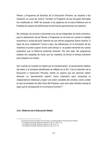 Planes y Programas de Estudios de la Educación Primaria, se impartió a los
maestros un curso de verano. También el Programa de las Escuelas Normales
fue modificado en 19405 de acuerdo a los objetivos de la nueva Reforma con la
finalidad de superar las deficiencias de las futuras generaciones de maestros.


Sin embargo, de acuerdo a Escamilla (uno de los integrantes de dicha comisión),
para la elaboración de los Planes y Programas no se tomó en cuenta la realidad
económica y social del país6 además de que dichos programas fueron hechos "a
base de pura meditación".7Junto a esto, las deficiencias en la formación de los
maestros no podía superar en tan corto tiempo ni se podían transmitir los nuevos
propósitos que la Reforma pretendía alcanzar. Por otro lado, las asignaturas
estaban tan cargadas de horas que los maestros no tenían el tiempo suficiente
para preparar sus clases.


Aún cuando se muestra el interés por la transformación, el pensamiento estático
del saber y la sociedad estratificada se reflejan en el Art. 3 de la extensión de la
Educación e Instrucción Primaria, donde se expone que los alumnos deben
alcanzar un "pensamiento exacto“ como imperativo para conquistar la
independencia intelectual y lograr una visión completa del universo, como unidad
en que se emplean los altos fines del Progreso, para que cada individuo escoja el
lugar que le corresponde en el consorcio humano".8




3.2.1. Reforma de la Educación Media



     Existían dos centros Normales, uno de varones y otro para mujeres "Escuela Normal España.
     6
       Luis Manuel Escamilla. Reformas educativas. Op. cit. 1981. P. 52.
     7
       Luis Manuel Escamilla. Reformas educativas. Op. cit. P. 53.
     8
       Luis Manuel Escamilla. Reformas educativas. Op. cit. P. 79.



                                                      81 -
                                                       -
 