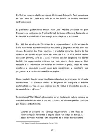 En 1942 se convoca a la Convención de Ministros de Educación Centroamericana
en San José de Costa Rica con el fin de edificar un sistema educativo
centroamericano.


El presidente guatemalteco Doctor Juan José Arévallo postulaba un plan
Progresivo de Unificación de América Central. Junto con el General Castaneda en
El Salvador acordaron incluir este ensayo en el campo de la educación.


En 1945, los Ministros de Educación de la región realizaron la Convención de
Santa Ana donde acordaron modificar los planes y programas en los todos los
niveles. Definieron los fines, objetivos y propósitos comunes. Dentro de los
acuerdos se estableció que todos los niños de 7 a 14 años debían recibir
educación primaria, sería de 7 años y tendría carácter obligatorio. Se acordó
también los conocimientos mínimos que todo alumno debía alcanzar. Con
respecto a la          distribución de materias de acuerdo al grado, carga de horas
escolares y calendario escolar cada país reorganizara y planificaría sus
programas de acuerdo a las necesidades propias.


Como resultado de esta convención Guatemala adoptó los programas de primaria
salvadoreños. "El Salvador adopta el Programa de Geografía e Historia
guatemalteco, en vista de que erradica todo lo relativo a dificultades, guerra y
luchas de Estado y Estado."9


Se introdujo el "Plan Básico", el que debía ser un fundamento cultural común y su
duración sería de tres años. Y una vez concluido los alumnos podrían continuar
por dos años el bachillerato.



     Durante el gobierno del Consejo Revolucionario (1948-1950) se
     hicieron mejoras referentes al seguro social y al código de trabajo. El
     doctor Reynaldo Galindo Pohl, integrante del Consejo Revolucionario

     9
         Luis Manuel Escamilla. Reformas educativas. Op. cit..P. 113.



                                                         82 -
                                                          -
 