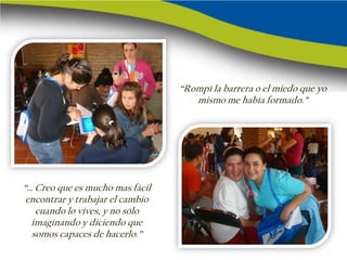 “Rompí la barrera o el miedo que yo
                                     mismo me había formado.”




“… Creo que es mucho mas fácil
 encontrar y trabajar el cambio
   cuando lo vives, y no sólo
  imaginando y diciendo que
  somos capaces de hacerlo.”
 