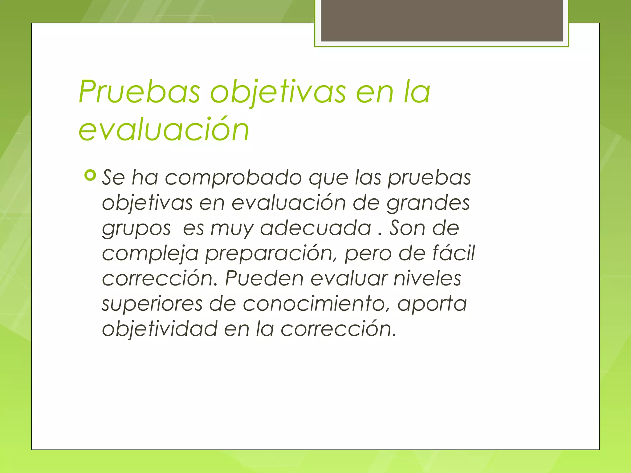 Pruebas objetivas en la
evaluación
 Seha comprobado que las pruebas
 objetivas en evaluación de grandes
 grupos es muy adecuada . Son de
 compleja preparación, pero de fácil
 corrección. Pueden evaluar niveles
 superiores de conocimiento, aporta
 objetividad en la corrección.
 