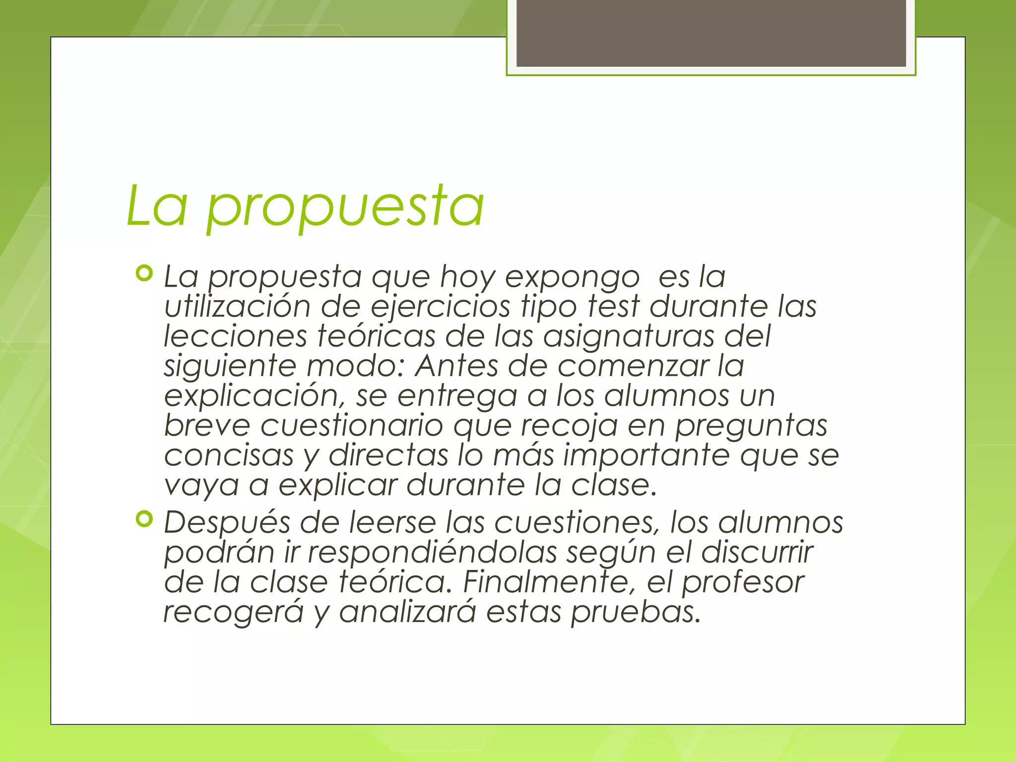 La propuesta
   La propuesta que hoy expongo es la
    utilización de ejercicios tipo test durante las
    lecciones teóricas de las asignaturas del
    siguiente modo: Antes de comenzar la
    explicación, se entrega a los alumnos un
    breve cuestionario que recoja en preguntas
    concisas y directas lo más importante que se
    vaya a explicar durante la clase.
   Después de leerse las cuestiones, los alumnos
    podrán ir respondiéndolas según el discurrir
    de la clase teórica. Finalmente, el profesor
    recogerá y analizará estas pruebas.
 