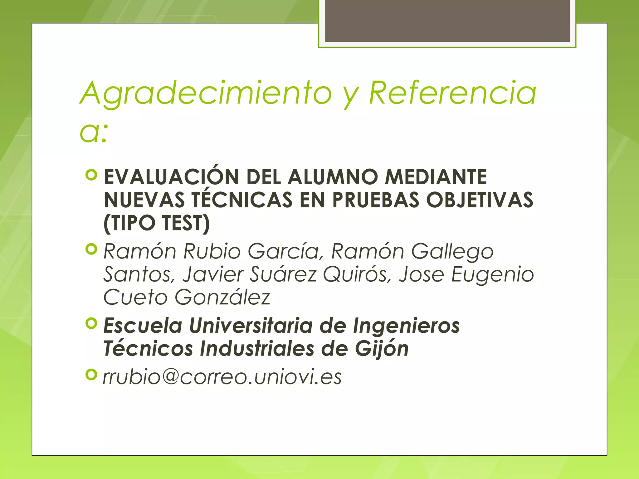 Agradecimiento y Referencia
a:
 EVALUACIÓN    DEL ALUMNO MEDIANTE
  NUEVAS TÉCNICAS EN PRUEBAS OBJETIVAS
  (TIPO TEST)
 Ramón Rubio García, Ramón Gallego
  Santos, Javier Suárez Quirós, Jose Eugenio
  Cueto González
 Escuela Universitaria de Ingenieros
  Técnicos Industriales de Gijón
 rrubio@correo.uniovi.es
 