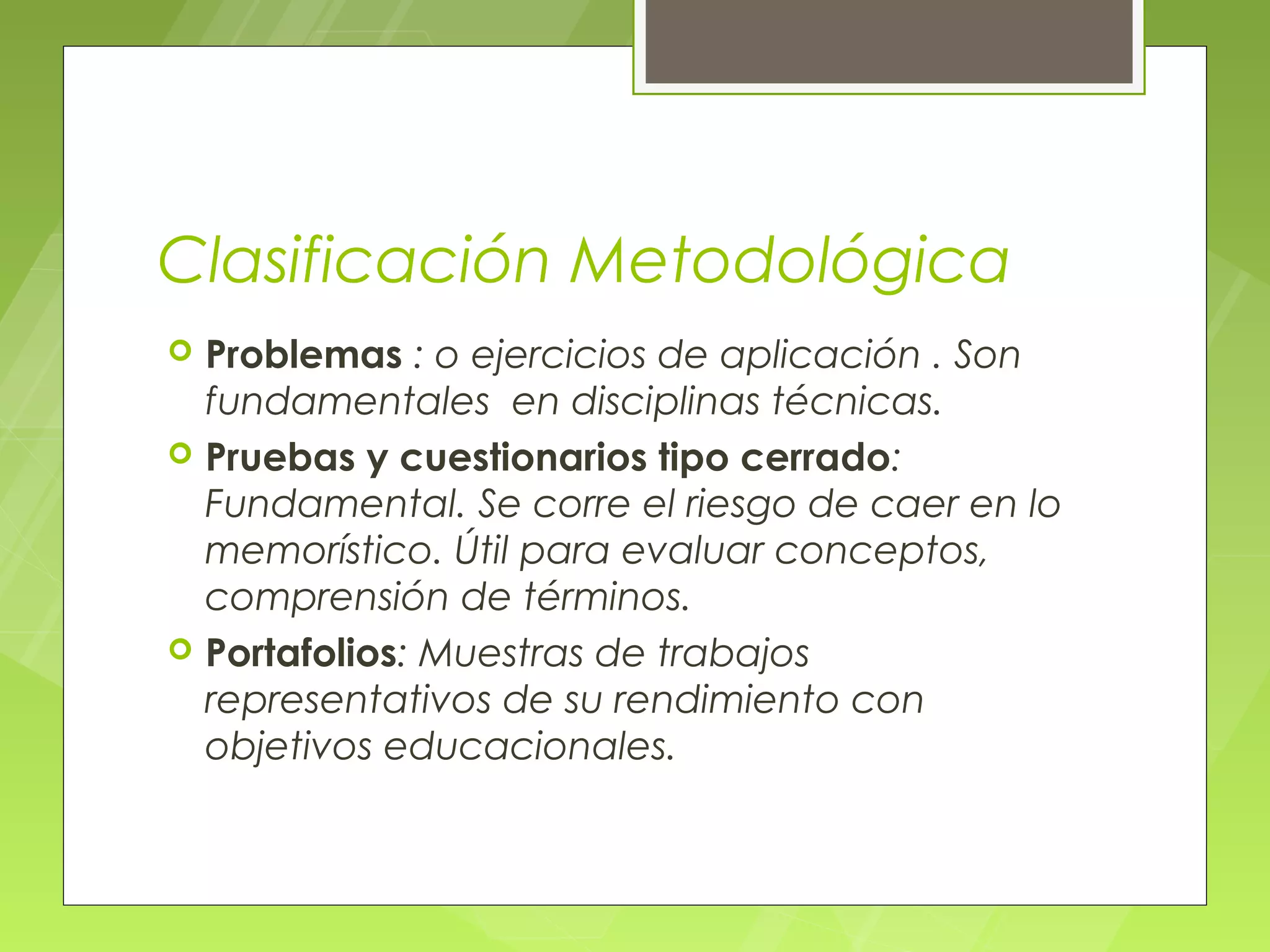Clasificación Metodológica
   Problemas : o ejercicios de aplicación . Son
    fundamentales en disciplinas técnicas.
   Pruebas y cuestionarios tipo cerrado:
    Fundamental. Se corre el riesgo de caer en lo
    memorístico. Útil para evaluar conceptos,
    comprensión de términos.
   Portafolios: Muestras de trabajos
    representativos de su rendimiento con
    objetivos educacionales.
 