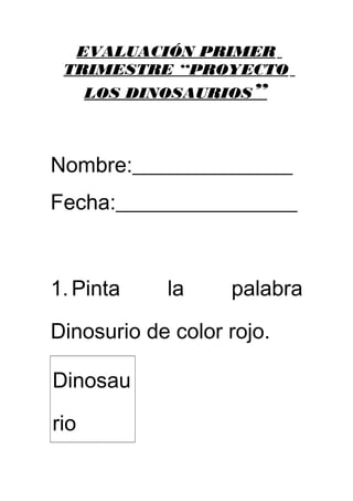 EVALUACIÓN PRIMER 
TRIMESTRE “PROYECTO 
LOS DINOSAURIOS ” 
Nombre:_______________ 
Fecha:_________________ 
1. Pinta la palabra 
Dinosurio de color rojo. 
Dinosau 
rio 
 