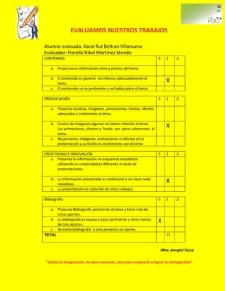 EVALUAMOS NUESTROS TRABAJOS

Alumno evaluado: Karol Rut Beltran Villanueva
Evaluador: Fiorella Nikol Martínez Mendo
CONTENIDO                                                            5      3     2

    a. Proporciona información clara y precisa del tema.

    b. El contenido es general no informa adecuadamente el
       tema.
                                                                            X
    c. El contenido no es pertinente y no habla sobre el tema.

PRESENTACIÓN                                                         5      3     2

    a. Presenta carátula, imágenes, animaciones, fondos, efectos
       adecuados y coherentes al tema.

    b. Carece de imágenes algunas no tienen relación al tema.
       Las animaciones, efectos y fondo son poco coherentes al
                                                                            X
       tema.
    c. No presenta: imágenes, animaciones ni efectos en la
       presentación y su fondo es incoherente con el tema

CREATIVIDAD E INNOVACIÓN                                             5      3     2
   a. Presenta la información en esquemas novedosos
       utilizando su creatividad es diferente al resto de
       presentaciones.

    b. La información presentada es tradicional y no tiene nada
       novedoso.
                                                                            X
    c. La presentación es copia fiel de otros trabajos.

Bibliografía                                                         5      3     2

    a. Presenta Bibliografía pertinente al tema y tiene más de
       cinco aportes.
    b. La bibliografía es escasa y poco pertinente y tiene menos     X
       de tres aportes.
    c. No tiene bibliografía o solo presenta un aporte.
TOTAL                                                                       15


                                                                         Miss. Anngiel Tacca

“Utiliza tu imaginación, no para asustarte, sino para inspirarte a lograr lo inimaginable”
 