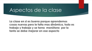 Aspectos de la clase
La clase en si es buena porque aprendemos
cosas nuevas pero le falta mas dinámica, todo es
trabajo y trabajo y se torna monótono por lo
tanto se debe mejorar en ese aspecto
 