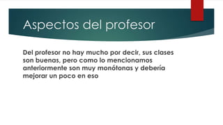 Aspectos del profesor
Del profesor no hay mucho por decir, sus clases
son buenas, pero como lo mencionamos
anteriormente son muy monótonas y debería
mejorar un poco en eso
 