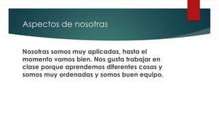 Aspectos de nosotras
Nosotras somos muy aplicadas, hasta el
momento vamos bien. Nos gusta trabajar en
clase porque aprendemos diferentes cosas y
somos muy ordenadas y somos buen equipo.
 