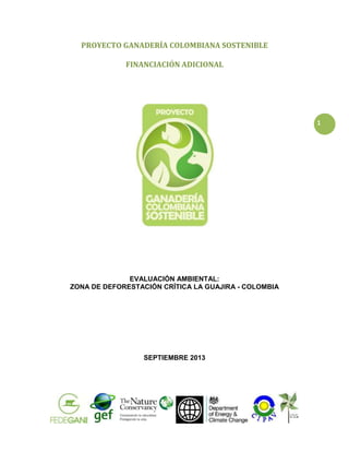 PROYECTO GANADERÍA COLOMBIANA SOSTENIBLE
FINANCIACIÓN ADICIONAL

1

EVALUACIÓN AMBIENTAL:
ZONA DE DEFORESTACIÓN CRÍTICA LA GUAJIRA - COLOMBIA

SEPTIEMBRE 2013

 
