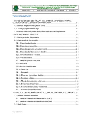 EVALUACIÓN AMBIENTAL PRELIMINAR DEL PROYECTO: " CREACIÓN DEL PUENTE SOBRE EL RÍO TARIZA
EN LA CC.NN. TIAHUANASQUI, CENTRO POBLADO DE OVENTENI, DISTRITO DE RAYMONDI,
PROVINCIA DE ATALAYA – UCAYALI ".
ABRIL - 2016 MUNICIPALIDAD PROVINCIAL DE ATALAYA REVISIÓN 01
TABLA DE CONTENIDO
TABLADECONTENIDO
1. DATOS GENERALES DEL TITULAR Y LA ENTIDAD AUTORIZADA PARA LA
ELABORACIÓN DE LA EVALUACIÓN PRELIMINAR ....................................................... 1-1
1.1. Nombre del proponente y razón social .................................................................... 1-1
1.2. Titular y/o representante legal.................................................................................. 1-1
1.3. Entidad autorizada para la elaboración de la evaluación preliminar ....................... 1-1
2. DESCRIPCIÓN DEL PROYECTO.................................................................................. 2-1
2.1. Datos generales del proyecto................................................................................... 2-1
2.2. Características del proyecto..................................................................................... 2-2
2.2.1. Etapa de planificación........................................................................................ 2-2
2.2.2. Etapa de construcción........................................................................................ 2-2
2.2.3. Etapa de operación y mantenimiento ................................................................ 2-3
2.2.4. Etapa de abandono o cierre de obra ................................................................. 2-4
2.2.5. Infraestructura de servicios................................................................................ 2-4
2.2.6. Vías de acceso................................................................................................... 2-4
2.2.7. Materias primas e insumos................................................................................ 2-5
2.2.8. Procesos............................................................................................................. 2-6
2.2.9. Productos elaborados ........................................................................................ 2-6
2.2.10. Servicios ........................................................................................................... 2-6
2.2.11. Personal ........................................................................................................... 2-7
2.2.12. Efluentes y/o residuos líquidos ........................................................................ 2-7
2.2.13. Residuos sólidos .............................................................................................. 2-8
2.2.14. Manejo de sustancias peligrosas....................................................................2-11
2.2.15. Emisiones atmosféricas..................................................................................2-13
2.2.16. Generación de ruidos y vibraciones ...............................................................2-13
2.2.17. Generación de radiaciones .............................................................................2-14
3. ASPECTOS DEL MEDIO FÍSICO, BIÓTICO, SOCIAL, CULTURAL Y ECONÓMICO . 3-1
3.1. Área de influencia ambiental .................................................................................... 3-1
3.1.1. Área de influencia ambiental directa (AIAD)...................................................... 3-1
3.1.2. Área de influencia ambiental indirecta (AIAI) .................................................... 3-1
3.2. Medio físico............................................................................................................... 3-2
 