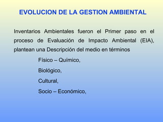 Inventarios Ambientales fueron el Primer paso en el
proceso de Evaluación de Impacto Ambiental (EIA),
plantean una Descripción del medio en términos
Físico – Químico,
Biológico,
Cultural,
Socio – Económico,
EVOLUCION DE LA GESTION AMBIENTAL
 
