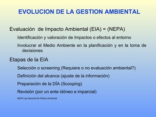 Evaluación de Impacto Ambiental (EIA) = (NEPA)
Identificación y valoración de Impactos o efectos al entorno
Involucrar el Medio Ambiente en la planificación y en la toma de
decisiones
Etapas de la EIA
Selección o screening (Requiere o no evaluación ambiental?)
Definición del alcance (ajuste de la información)
Preparación de la DÍA (Scooping)
Revisión (por un ente idóneo e imparcial)
NEPA Ley Nacional de Política Ambiental
EVOLUCION DE LA GESTION AMBIENTAL
 