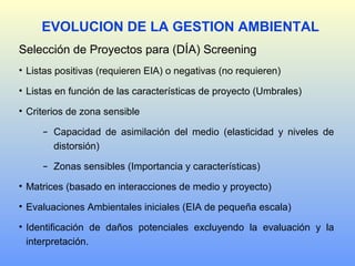Selección de Proyectos para (DÍA) Screening
• Listas positivas (requieren EIA) o negativas (no requieren)
• Listas en función de las características de proyecto (Umbrales)
• Criterios de zona sensible
− Capacidad de asimilación del medio (elasticidad y niveles de
distorsión)
− Zonas sensibles (Importancia y características)
• Matrices (basado en interacciones de medio y proyecto)
• Evaluaciones Ambientales iniciales (EIA de pequeña escala)
• Identificación de daños potenciales excluyendo la evaluación y la
interpretación.
EVOLUCION DE LA GESTION AMBIENTAL
 