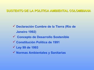 SUSTENTO DE LA POLITICA AMBIENTAL COLOMBIANASUSTENTO DE LA POLITICA AMBIENTAL COLOMBIANA
 Declaración Cumbre de la Tierra (Rio de
Janeiro 1992)
 Concepto de Desarrollo Sostenible
 Constitución Política de 1991
 Ley 99 de 1993
 Normas Ambientales y Sanitarias
 