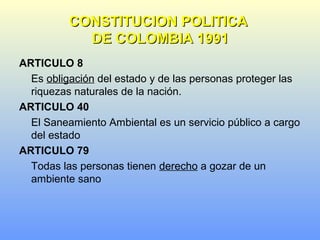 ARTICULO 8
Es obligación del estado y de las personas proteger las
riquezas naturales de la nación.
ARTICULO 40
El Saneamiento Ambiental es un servicio público a cargo
del estado
ARTICULO 79
Todas las personas tienen derecho a gozar de un
ambiente sano
CONSTITUCION POLITICACONSTITUCION POLITICA
DE COLOMBIA 1991DE COLOMBIA 1991
 