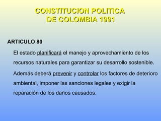 ARTICULO 80
El estado planificará el manejo y aprovechamiento de los
recursos naturales para garantizar su desarrollo sostenible.
Además deberá prevenir y controlar los factores de deterioro
ambiental, imponer las sanciones legales y exigir la
reparación de los daños causados.
CONSTITUCION POLITICACONSTITUCION POLITICA
DE COLOMBIA 1991DE COLOMBIA 1991
 