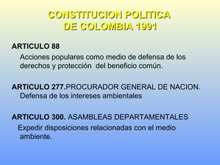 ARTICULO 88
Acciones populares como medio de defensa de los
derechos y protección del beneficio común.
ARTICULO 277.PROCURADOR GENERAL DE NACION.
Defensa de los intereses ambientales
ARTICULO 300. ASAMBLEAS DEPARTAMENTALES
Expedir disposiciones relacionadas con el medio
ambiente.
CONSTITUCION POLITICACONSTITUCION POLITICA
DE COLOMBIA 1991DE COLOMBIA 1991
 