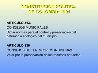 ARTICULO 313.
CONCEJOS MUNICIPALES
Dictar normas para el control y preservación del
patrimonio ecológico del municipio
ARTICULO 330
CONSEJOS DE TERRITORIOS INDIGENAS
Velar por la preservación de los recursos naturales.
CONSTITUCION POLITICACONSTITUCION POLITICA
DE COLOMBIA 1991DE COLOMBIA 1991
 