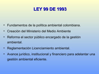 LEY 99 DE 1993LEY 99 DE 1993
• Fundamentos de la política ambiental colombiana.
• Creación del Ministerio del Medio Ambiente
• Reforma el sector público encargado de la gestión
ambiental.
• Reglamentación Licenciamiento ambiental.
• Avance jurídico, institucional y financiero para adelantar una
gestión ambiental eficiente.
 
